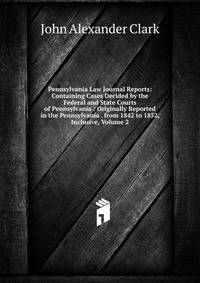 Pennsylvania Law Journal Reports: Containing Cases Decided by the Federal and State Courts of Pennsylvania : Originally Reported in the Pennsylvania . from 1842 to 1852, Inclusive, Volume 2