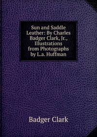 Sun and Saddle Leather: By Charles Badger Clark, Jr., Illustrations from Photographs by L.a. Huffman