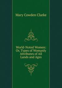 World-Noted Women: Or, Types of Womanly Attributes of All Lands and Ages