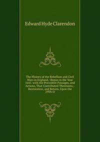 The History of the Rebellion and Civil Wars in England,: Begun in the Year 1641. with the Precedent Passages, and Actions, That Contributed Thereunto, . Restoration, and Return, Upon the 29Th O