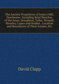 The Ancient Proprietors of Jones's Hill, Dorchester: Including Brief Sketches of the Jones, Stoughton, Tailer, Wiswall, Moseley, Capen and Holden . Location and Boundaries of Their Estates, Etc