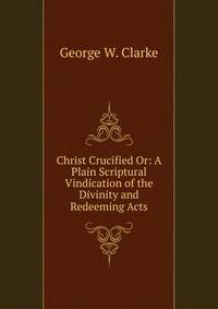 Christ Crucified Or: A Plain Scriptural Vindication of the Divinity and Redeeming Acts