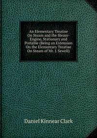 An Elementary Treatise On Steam and the Steam-Engine, Stationary and Portable (Being an Extension On the Elementary Treatise On Steam of Mr. J. Sewell).