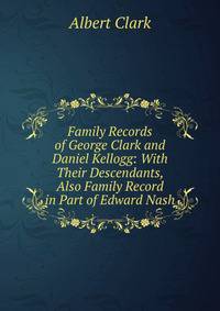 Family Records of George Clark and Daniel Kellogg: With Their Descendants, Also Family Record in Part of Edward Nash