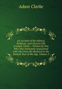 An Account of the Infancy, Religious, and Literary Life of Adam Clarke .: Written by One Who Was Intimately Acquainted with Him from His Boyhood to the Sixtieth Year of His Age, Volume 2