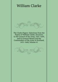 The Clarke Papers: Selections from the Papers of William Clarke, Secretary to the Council of the Army, 1647-1649, and to General Monck and the Commanders of the Army in Scotland, 1651-1660, Volume 61
