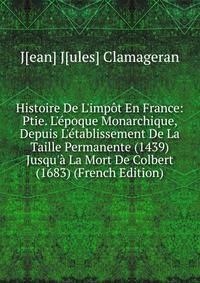 Histoire De L'imp?t En France: Ptie. L'?poque Monarchique, Depuis L'?tablissement De La Taille Permanente (1439) Jusqu'? La Mort De Colbert (1683) (French Edition)