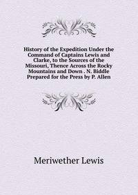 History of the Expedition Under the Command of Captains Lewis and Clarke, to the Sources of the Missouri, Thence Across the Rocky Mountains and Down . N. Biddle Prepared for the Press by P. Allen