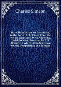 Hor? Homiletic?, Or Discourses, in the Form of Skeletons Upon the Whole Scriptures. With Appendix. (With Indexes, Prepared by T. H Horne). to Which . Claude's Essay On the Composition of a Sermon