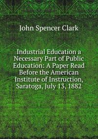 Industrial Education a Necessary Part of Public Education: A Paper Read Before the American Institute of Instruction, Saratoga, July 13, 1882