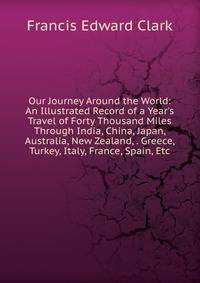 Our Journey Around the World: An Illustrated Record of a Year's Travel of Forty Thousand Miles Through India, China, Japan, Australia, New Zealand, . Greece, Turkey, Italy, France, Spain, Etc