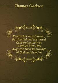 Researches Antediluvian, Patriarchal and Historical Concerning the Way in Which Men First Acquired Their Knowledge of God and Religion