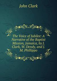 The Voice of Jubilee: A Narrative of the Baptist Mission, Jamaica, by J. Clark, W. Dendy, and J.M. Phillippo