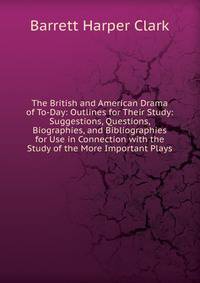 The British and American Drama of To-Day: Outlines for Their Study: Suggestions, Questions, Biographies, and Bibliographies for Use in Connection with the Study of the More Important Plays