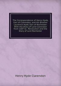 The Correspondence of Henry Hyde, Earl of Clarendon, and His Brother Laurence Hyde, Earl of Rochester: With the Diary of Lord Clarendon from 1687 to . Revolution and the Diary of Lord Rochester