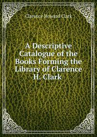 A Descriptive Catalogue of the Books Forming the Library of Clarence H. Clark .