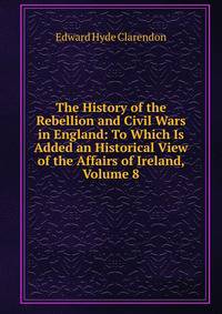The History of the Rebellion and Civil Wars in England: To Which Is Added an Historical View of the Affairs of Ireland, Volume 8