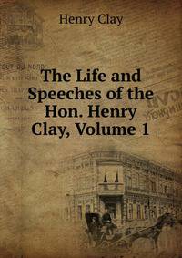The Life and Speeches of the Hon. Henry Clay, Volume 1