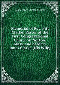 Memorial of Rev. Pitt Clarke: Pastor of the First Congregational Church in Norton, Mass. and of Mary Jones Clarke (His Wife)