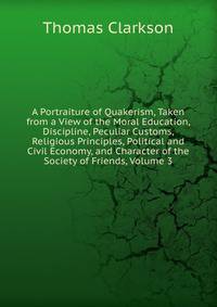 A Portraiture of Quakerism, Taken from a View of the Moral Education, Discipline, Peculiar Customs, Religious Principles, Political and Civil Economy, and Character of the Society of Friends, Volume 3