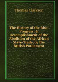 The History of the Rise, Progress, &amp; Accomplishment of the Abolition of the African Slave-Trade, by the British Parliament