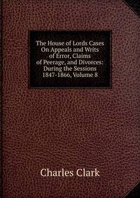 The House of Lords Cases On Appeals and Writs of Error, Claims of Peerage, and Divorces: During the Sessions 1847-1866, Volume 8