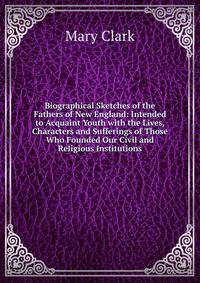 Biographical Sketches of the Fathers of New England: Intended to Acquaint Youth with the Lives, Characters and Sufferings of Those Who Founded Our Civil and Religious Institutions