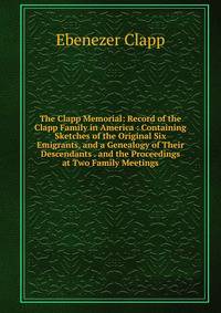 The Clapp Memorial: Record of the Clapp Family in America : Containing Sketches of the Original Six Emigrants, and a Genealogy of Their Descendants . and the Proceedings at Two Family Meetings