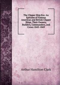 The Clipper Ship Era: An Epitome of Famous American and British Clipper Ships, Their Owners, Builders, Commanders, and Crews 1843-1869
