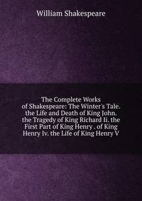 The Complete Works of Shakespeare: The Winter's Tale. the Life and Death of King John. the Tragedy of King Richard Ii. the First Part of King Henry . of King Henry Iv. the Life of King Henry V