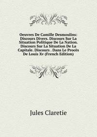 Oeuvres De Camille Desmoulins: Discours Divers. Discours Sur La Situation Politique De La Nation. Discours Sur La Situation De La Capitale. Discours . Dans Le Proces De Louis Xv (French Edition)