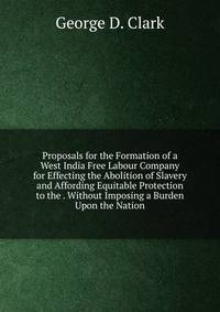 Proposals for the Formation of a West India Free Labour Company for Effecting the Abolition of Slavery and Affording Equitable Protection to the . Without Imposing a Burden Upon the Nation