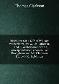 Strictures On a Life of William Wilberforce, by W. Or Rather R.I. and S. Wilberforce, with a Correspondence Between Lord Brougham and Mr. Clarkson Ed. by H.C. Robinson.