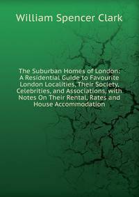 The Suburban Homes of London: A Residential Guide to Favourite London Localities, Their Society, Celebrities, and Associations, with Notes On Their Rental, Rates and House Accommodation