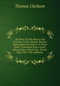 An Essay On the Slavery and Commerce of the Human Species: Particularly the African: In Three Parts. Translated from a Latin Dissertation, Which Was . for the Year 1785 with Additions .
