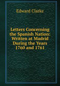 Letters Concerning the Spanish Nation: Written at Madrid During the Years 1760 and 1761