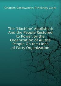 The "Machine" Abolished: And the People Restored to Power, by the Organization of All the People On the Lines of Party Organization
