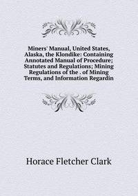 Miners' Manual, United States, Alaska, the Klondike: Containing Annotated Manual of Procedure; Statutes and Regulations; Mining Regulations of the . of Mining Terms, and Information Regardin
