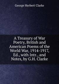 A Treasury of War Poetry, British and American Poems of the World War, 1914-1917, Ed., with Intr., and Notes, by G.H. Clarke