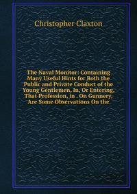 The Naval Monitor: Containing Many Useful Hints for Both the Public and Private Conduct of the Young Gentlemen, In, Or Entering, That Profession, in . On Gunnery, Are Some Observations On the
