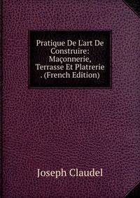 Pratique De L'art De Construire: Ma?onnerie, Terrasse Et Platrerie . (French Edition)