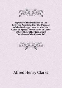 Reports of the Decisions of the Referees Appointed for the Purpose of the Drainage Laws: And of the Court of Appeal for Ontario, in Cases Where the . Other Important Decisions of the Courts Rel