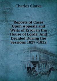 Reports of Cases Upon Appeals and Writs of Error in the House of Lords: And Decided During the Sessions 1827 -1832