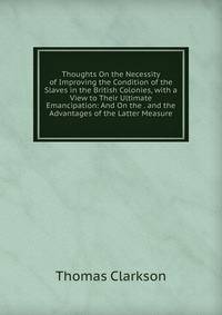 Thoughts On the Necessity of Improving the Condition of the Slaves in the British Colonies, with a View to Their Ultimate Emancipation: And On the . and the Advantages of the Latter Measure
