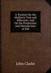 A Treatise On the Mulberry Tree and Silkworm: And On the Production and Manufacture of Silk