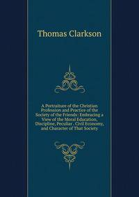 A Portraiture of the Christian Profession and Practice of the Society of the Friends: Embracing a View of the Moral Education, Discipline, Peculiar . Civil Economy, and Character of That Society