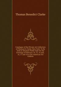 Catalogue of the Private Art Collection of Thomas B. Clarke, New York: To Be Sold at Absolute Public Sale On the Evenings of February 14, 15, 16 and . 16, 17 and 18 at the American Art Gallerie