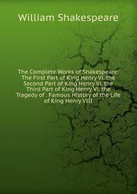 The Complete Works of Shakespeare: The First Part of King Henry Vi. the Second Part of King Henry Vi. the Third Part of King Henry Vi. the Tragedy of . Famous History of the Life of King Henry VIII