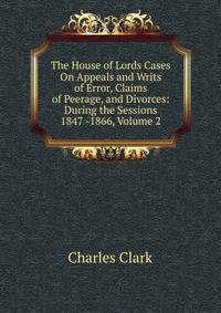 The House of Lords Cases On Appeals and Writs of Error, Claims of Peerage, and Divorces: During the Sessions 1847 -1866, Volume 2