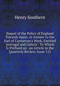Sequel of the Policy of England Towards Spain, in Answer to the Earl of Carnarvon's Work, Entitled 'portugal and Galicia': To Which Is Prefixed an . an Article in the Quarterly Review, Issue 115